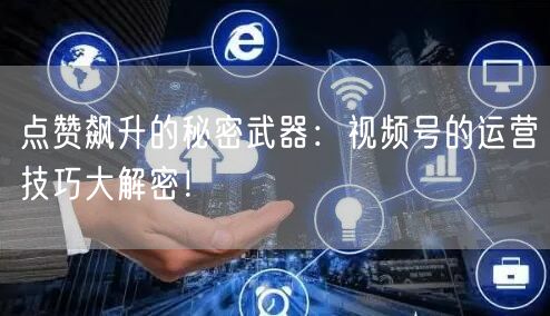 点赞飙升的秘密武器：视频号的运营技巧大解密！