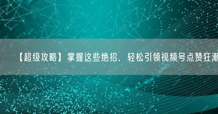 【超级攻略】掌握这些绝招，轻松引领视频号点赞狂潮！