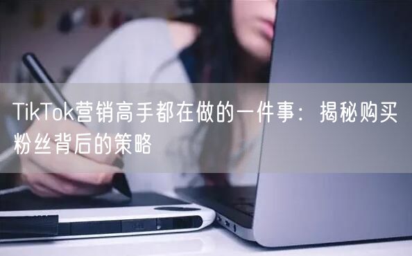 TikTok营销高手都在做的一件事：揭秘购买粉丝背后的策略
