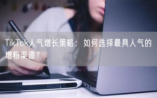TikTok人气增长策略：如何选择最具人气的增粉渠道？