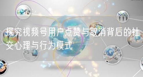 探究视频号用户点赞与取消背后的社交心理与行为模式