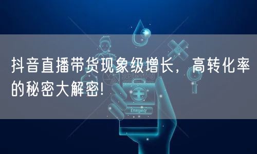 抖音直播带货现象级增长，高转化率的秘密大解密!