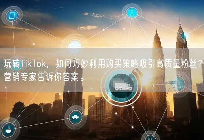 玩转TikTok，如何巧妙利用购买策略吸引高质量粉丝？营销专家告诉你答案。