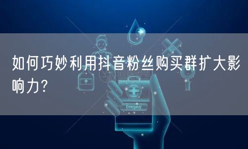 如何巧妙利用抖音粉丝购买群扩大影响力？