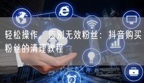 轻松操作，告别无效粉丝：抖音购买粉丝的清理教程