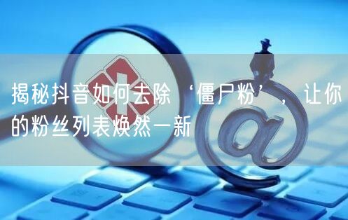 揭秘抖音如何去除‘僵尸粉’，让你的粉丝列表焕然一新