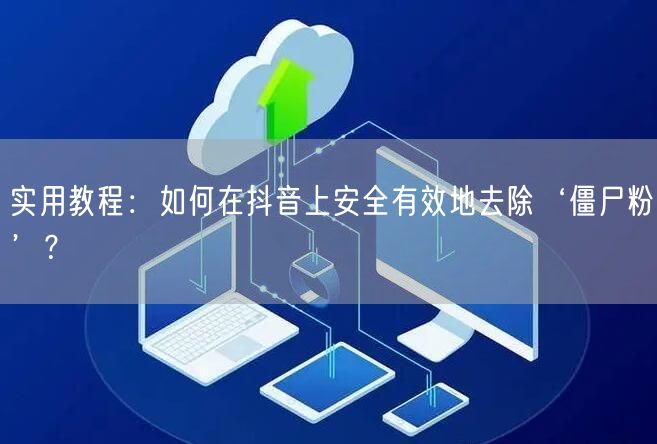 实用教程：如何在抖音上安全有效地去除‘僵尸粉’？