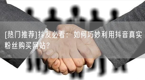 [热门推荐]抖友必看：如何巧妙利用抖音真实粉丝购买网站？