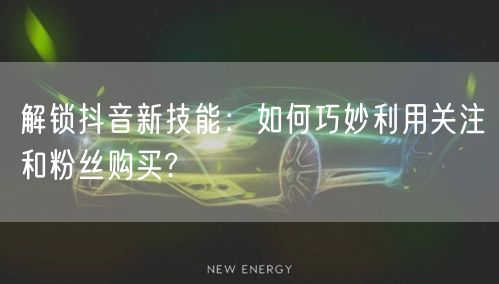 解锁抖音新技能：如何巧妙利用关注和粉丝购买?