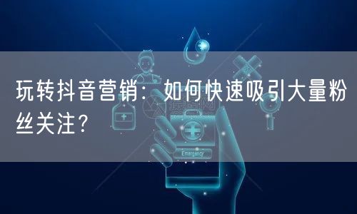 玩转抖音营销：如何快速吸引大量粉丝关注？