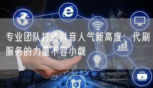 专业团队打造抖音人气新高度：代刷服务的力量不容小觑